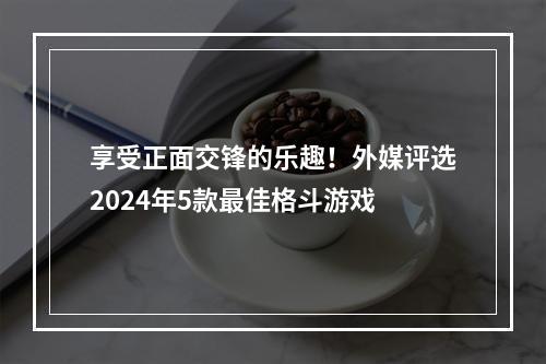 享受正面交锋的乐趣！外媒评选2024年5款最佳格斗游戏