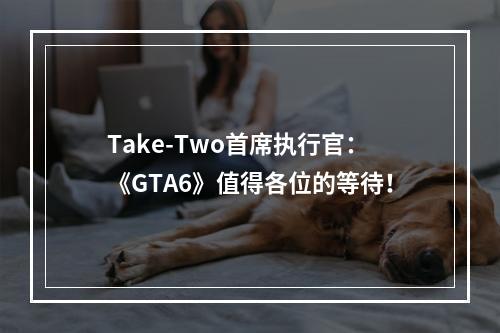 Take-Two首席执行官：《GTA6》值得各位的等待！