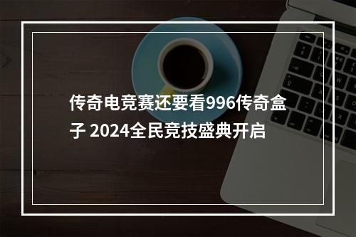 传奇电竞赛还要看996传奇盒子 2024全民竞技盛典开启