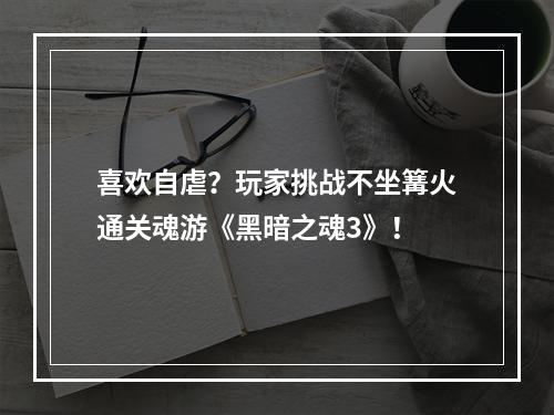 喜欢自虐？玩家挑战不坐篝火通关魂游《黑暗之魂3》！