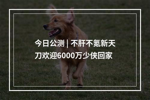 今日公测 | 不肝不氪新天刀欢迎6000万少侠回家