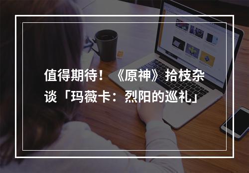 值得期待！《原神》拾枝杂谈「玛薇卡：烈阳的巡礼」