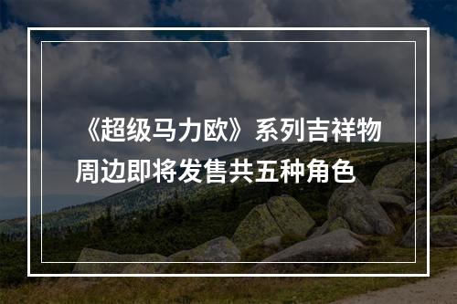 《超级马力欧》系列吉祥物周边即将发售共五种角色