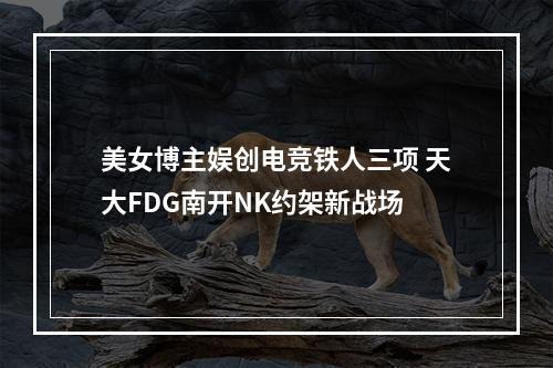 美女博主娱创电竞铁人三项 天大FDG南开NK约架新战场