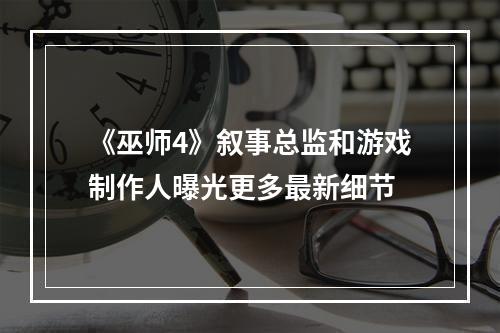 《巫师4》叙事总监和游戏制作人曝光更多最新细节