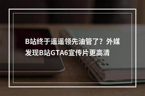 B站终于遥遥领先油管了？外媒发现B站GTA6宣传片更高清