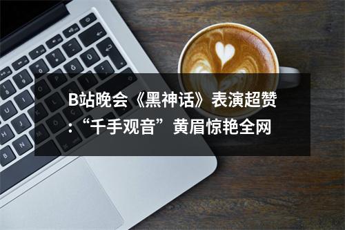 B站晚会《黑神话》表演超赞:“千手观音”黄眉惊艳全网