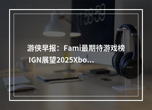 游侠早报：Fami最期待游戏榜 IGN展望2025Xbox平台