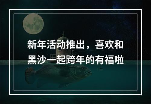 新年活动推出，喜欢和黑沙一起跨年的有福啦