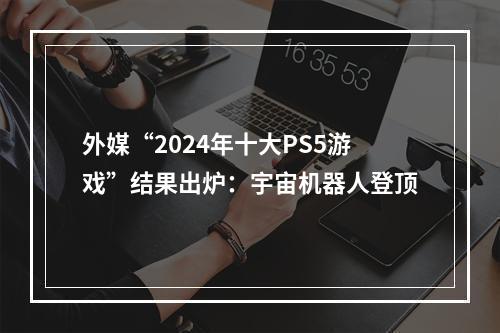 外媒“2024年十大PS5游戏”结果出炉：宇宙机器人登顶