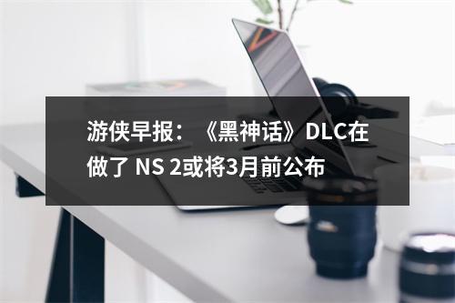 游侠早报：《黑神话》DLC在做了 NS 2或将3月前公布