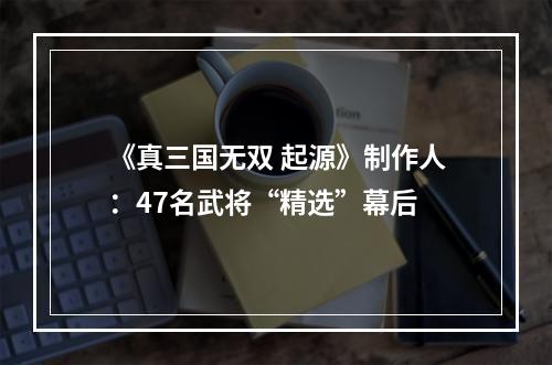 《真三国无双 起源》制作人：47名武将“精选”幕后