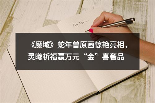 《魔域》蛇年兽原画惊艳亮相，灵曦祈福赢万元“金”喜奢品