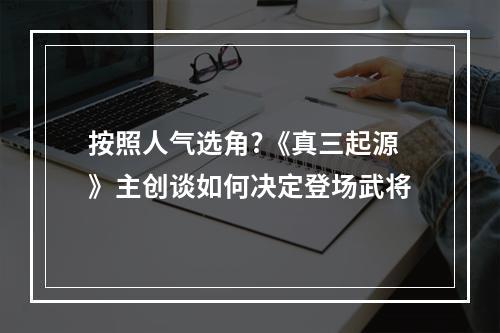 按照人气选角?《真三起源》主创谈如何决定登场武将