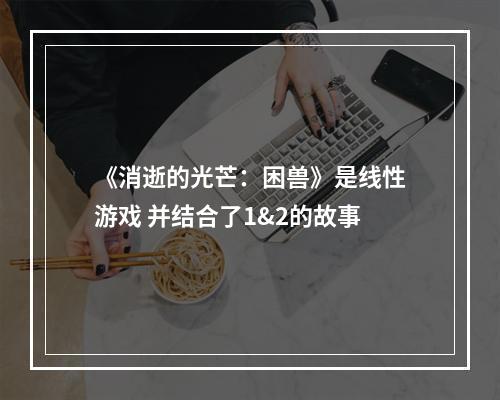 《消逝的光芒：困兽》是线性游戏 并结合了1&2的故事