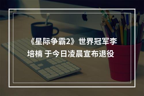 《星际争霸2》世界冠军李培楠 于今日凌晨宣布退役