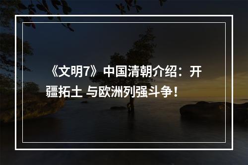 《文明7》中国清朝介绍：开疆拓土 与欧洲列强斗争！