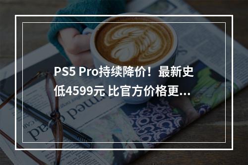 PS5 Pro持续降价！最新史低4599元 比官方价格更便宜