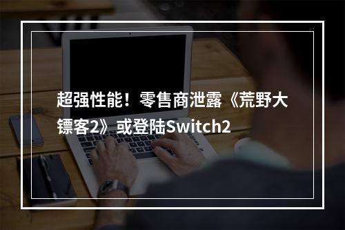 超强性能！零售商泄露《荒野大镖客2》或登陆Switch2