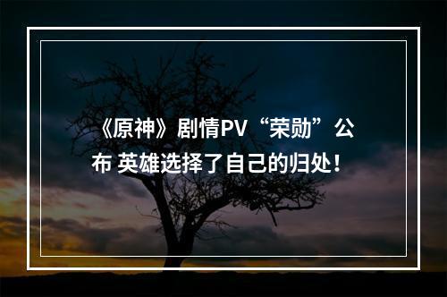 《原神》剧情PV“荣勋”公布 英雄选择了自己的归处！