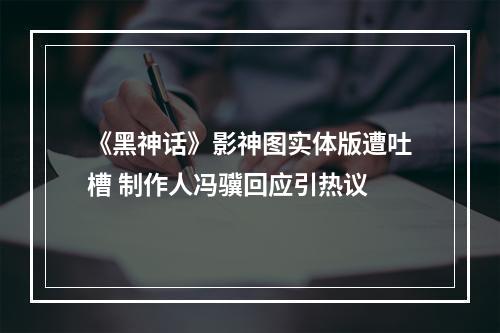 《黑神话》影神图实体版遭吐槽 制作人冯骥回应引热议