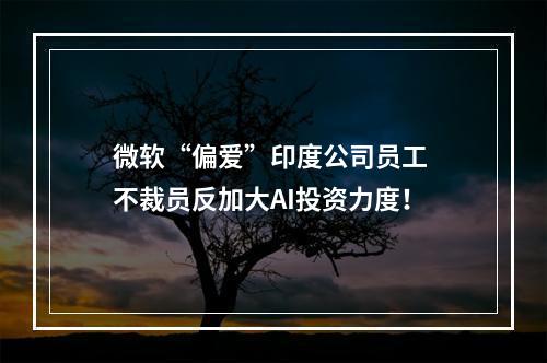 微软“偏爱”印度公司员工 不裁员反加大AI投资力度！