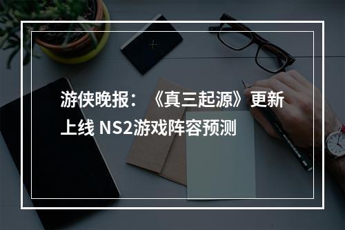 游侠晚报：《真三起源》更新上线 NS2游戏阵容预测