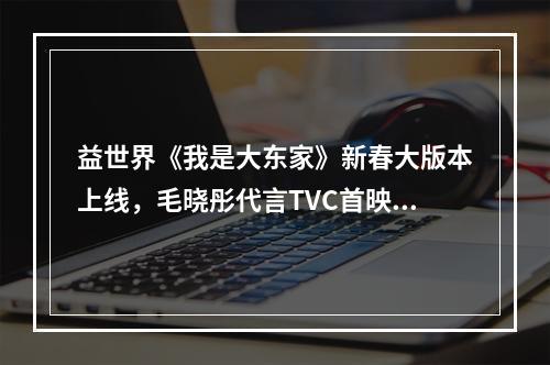 益世界《我是大东家》新春大版本上线，毛晓彤代言TVC首映！