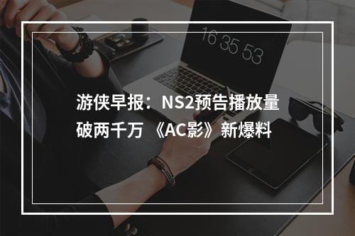 游侠早报：NS2预告播放量破两千万 《AC影》新爆料