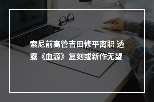 索尼前高管吉田修平离职 透露《血源》复刻或新作无望