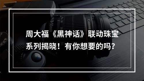 周大福《黑神话》联动珠宝系列揭晓！有你想要的吗？