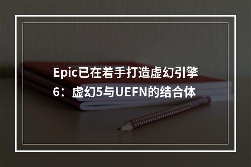 Epic已在着手打造虚幻引擎6：虚幻5与UEFN的结合体