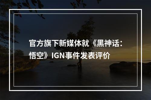 官方旗下新媒体就《黑神话：悟空》IGN事件发表评价