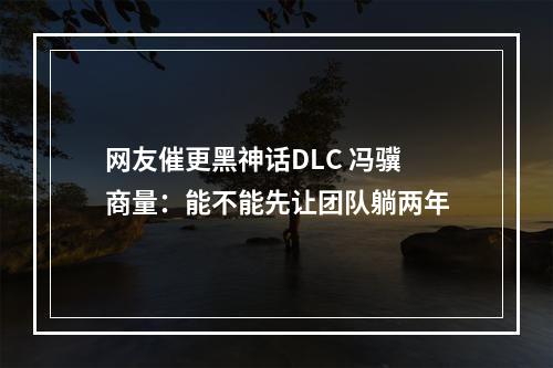 网友催更黑神话DLC 冯骥商量：能不能先让团队躺两年