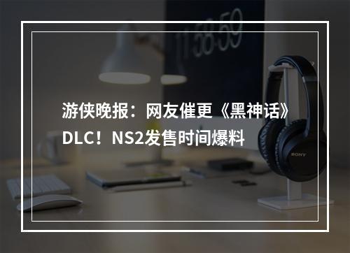 游侠晚报：网友催更《黑神话》DLC！NS2发售时间爆料