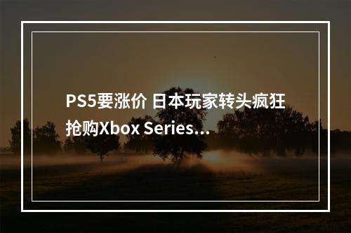 PS5要涨价 日本玩家转头疯狂抢购Xbox Series X到断货