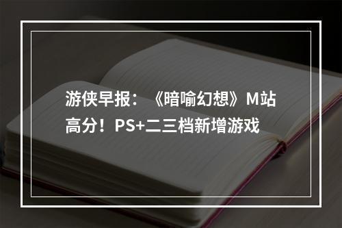 游侠早报：《暗喻幻想》M站高分！PS+二三档新增游戏