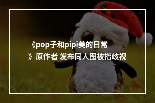 《pop子和pipi美的日常》原作者 发布同人图被指歧视