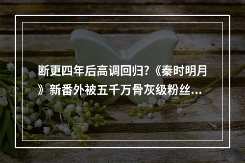 断更四年后高调回归?《秦时明月》新番外被五千万骨灰级粉丝盖章认证!