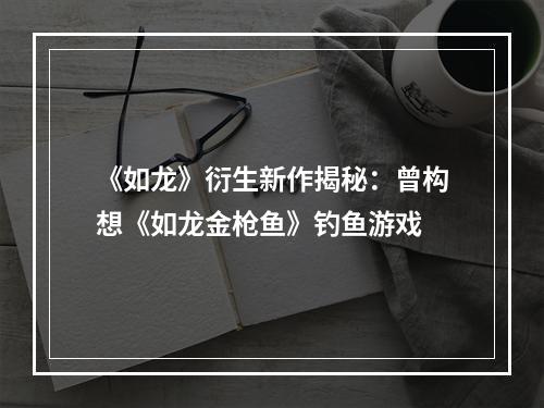 《如龙》衍生新作揭秘：曾构想《如龙金枪鱼》钓鱼游戏