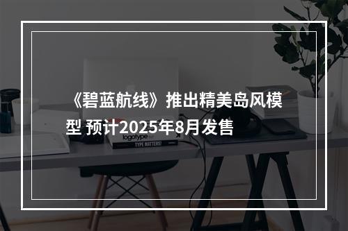 《碧蓝航线》推出精美岛风模型 预计2025年8月发售