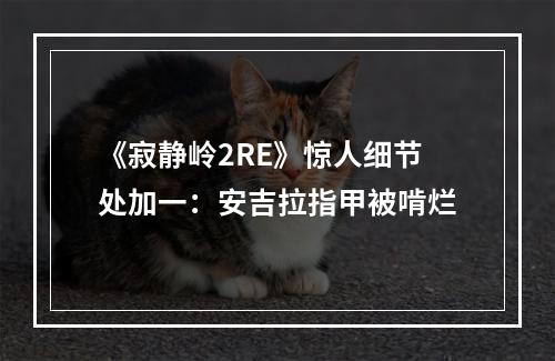 《寂静岭2RE》惊人细节处加一：安吉拉指甲被啃烂