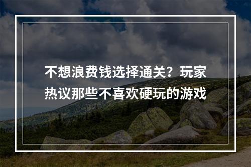 不想浪费钱选择通关？玩家热议那些不喜欢硬玩的游戏