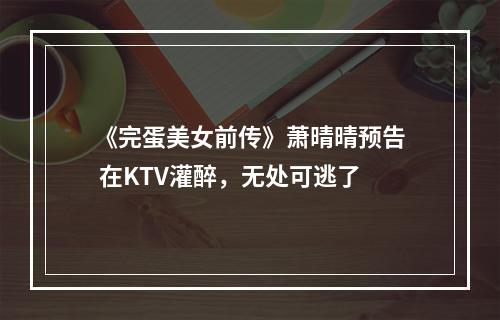 《完蛋美女前传》萧晴晴预告 在KTV灌醉，无处可逃了