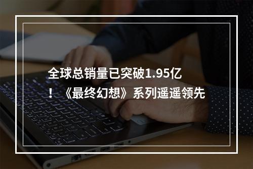 全球总销量已突破1.95亿！《最终幻想》系列遥遥领先