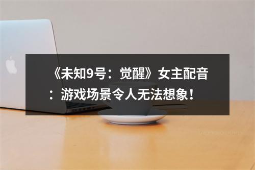 《未知9号：觉醒》女主配音：游戏场景令人无法想象！