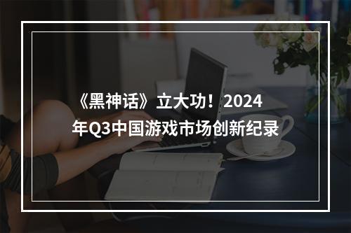 《黑神话》立大功！2024年Q3中国游戏市场创新纪录