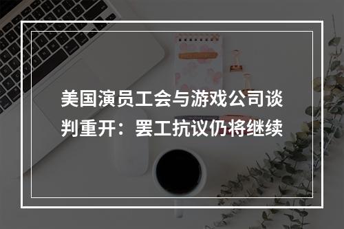 美国演员工会与游戏公司谈判重开：罢工抗议仍将继续