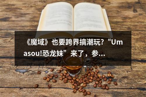 《魔域》也要跨界搞潮玩?“Umasou!恐龙妹”来了，参与投票赢神秘好礼！