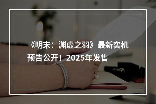 《明末：渊虚之羽》最新实机预告公开！2025年发售